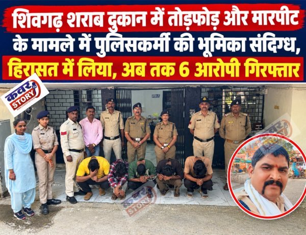 शिवगढ़ शराब दुकान में तोड़फोड़ और मारपीट के मामले में पुलिसकर्मी की भूमिका संदिग्ध, हिरासत में लिया, अब तक 6 आरोपी गिरफ्तार