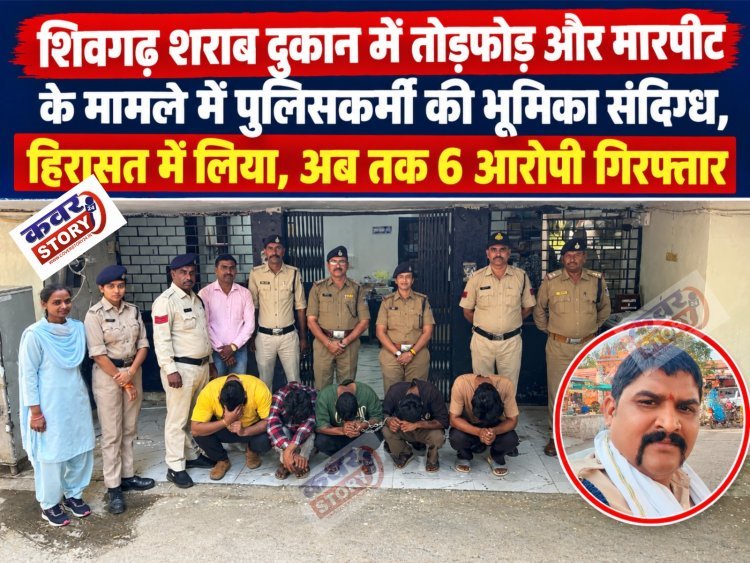 शिवगढ़ शराब दुकान में तोड़फोड़ और मारपीट के मामले में पुलिसकर्मी की भूमिका संदिग्ध, हिरासत में लिया, अब तक 6 आरोपी गिरफ्तार